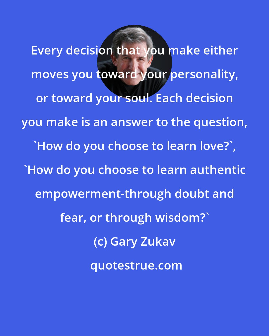 Gary Zukav: Every decision that you make either moves you toward your personality, or toward your soul. Each decision you make is an answer to the question, 'How do you choose to learn love?', 'How do you choose to learn authentic empowerment-through doubt and fear, or through wisdom?'