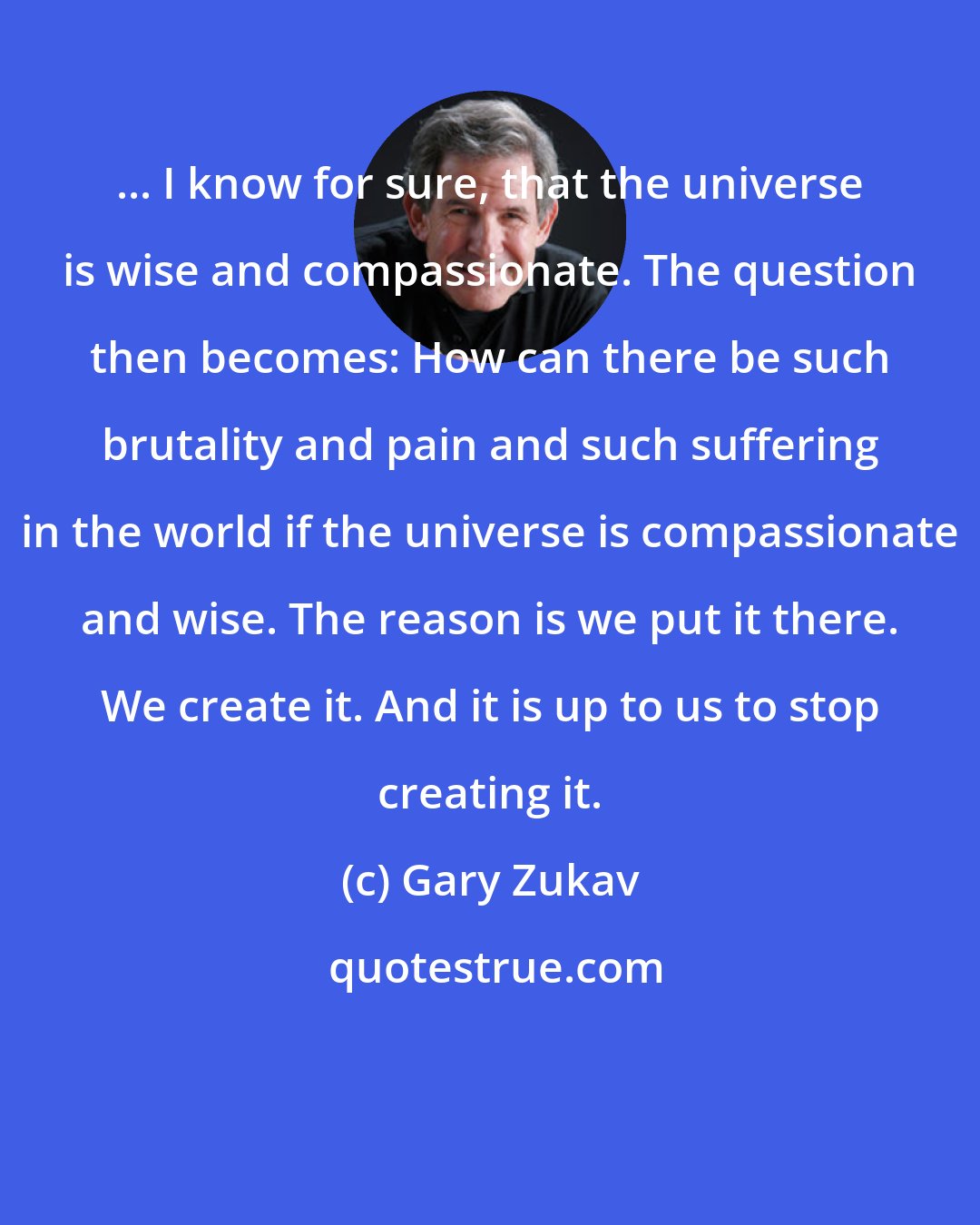 Gary Zukav: ... I know for sure, that the universe is wise and compassionate. The question then becomes: How can there be such brutality and pain and such suffering in the world if the universe is compassionate and wise. The reason is we put it there. We create it. And it is up to us to stop creating it.