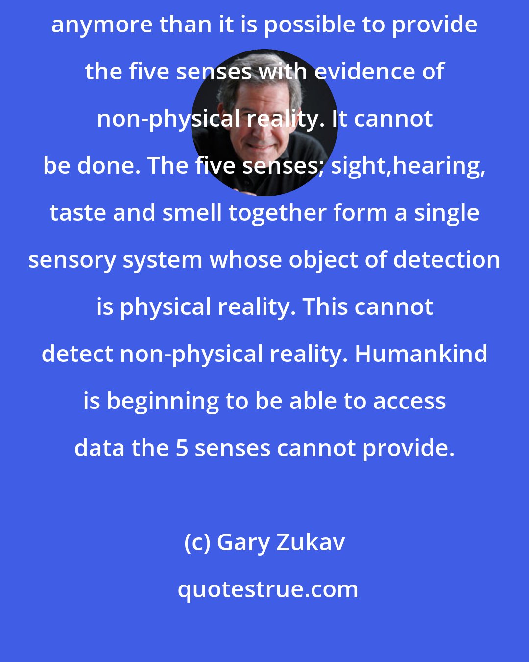 Gary Zukav: It is not possible to provide evidence of life after death to the five senses anymore than it is possible to provide the five senses with evidence of non-physical reality. It cannot be done. The five senses; sight,hearing, taste and smell together form a single sensory system whose object of detection is physical reality. This cannot detect non-physical reality. Humankind is beginning to be able to access data the 5 senses cannot provide.