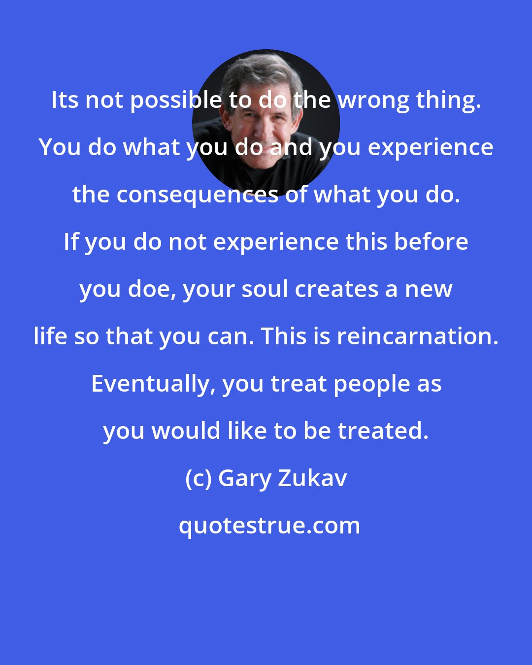 Gary Zukav: Its not possible to do the wrong thing. You do what you do and you experience the consequences of what you do. If you do not experience this before you doe, your soul creates a new life so that you can. This is reincarnation. Eventually, you treat people as you would like to be treated.