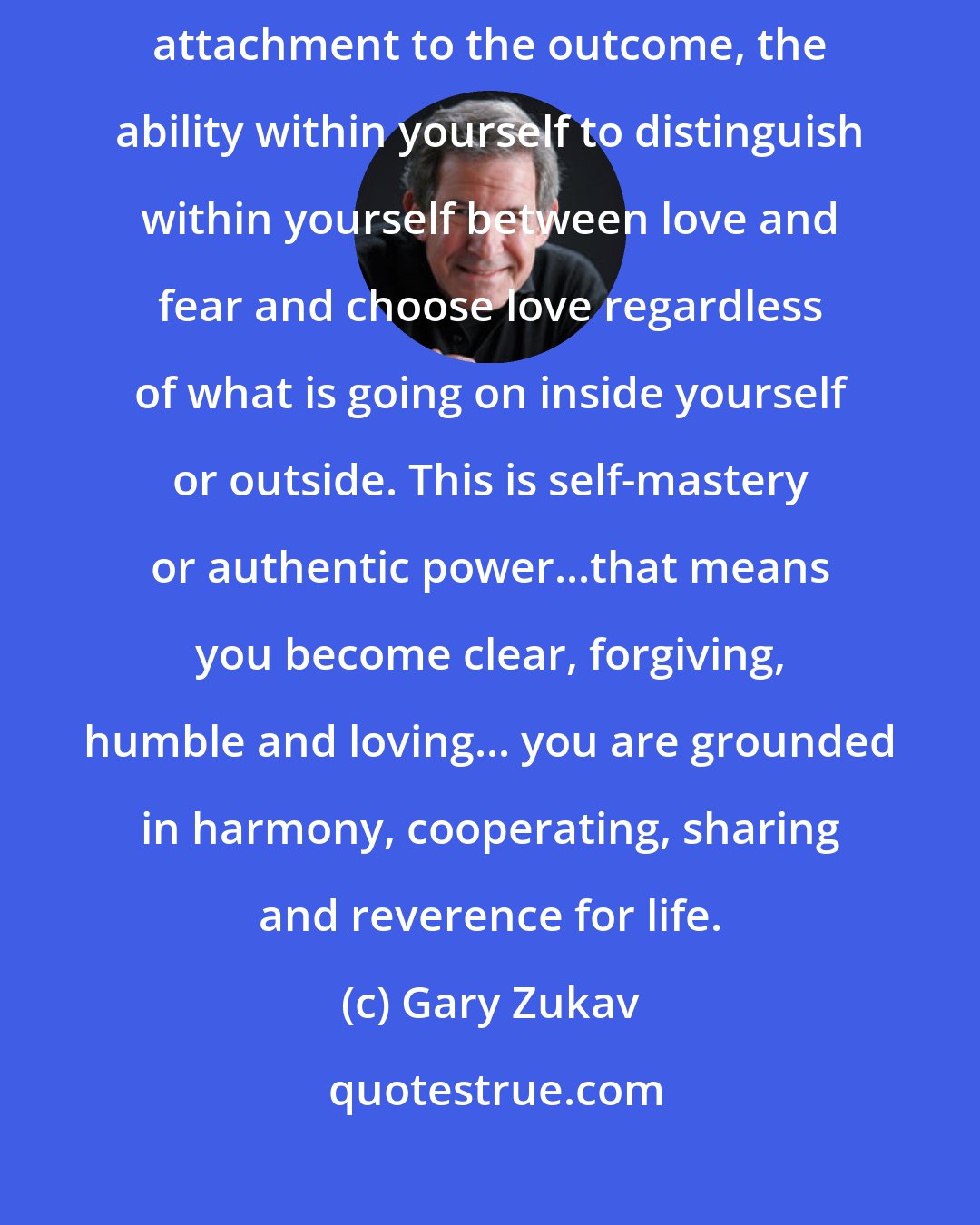 Gary Zukav: Love is the ability to live your life with an empowered heart without attachment to the outcome, the ability within yourself to distinguish within yourself between love and fear and choose love regardless of what is going on inside yourself or outside. This is self-mastery or authentic power...that means you become clear, forgiving, humble and loving... you are grounded in harmony, cooperating, sharing and reverence for life.