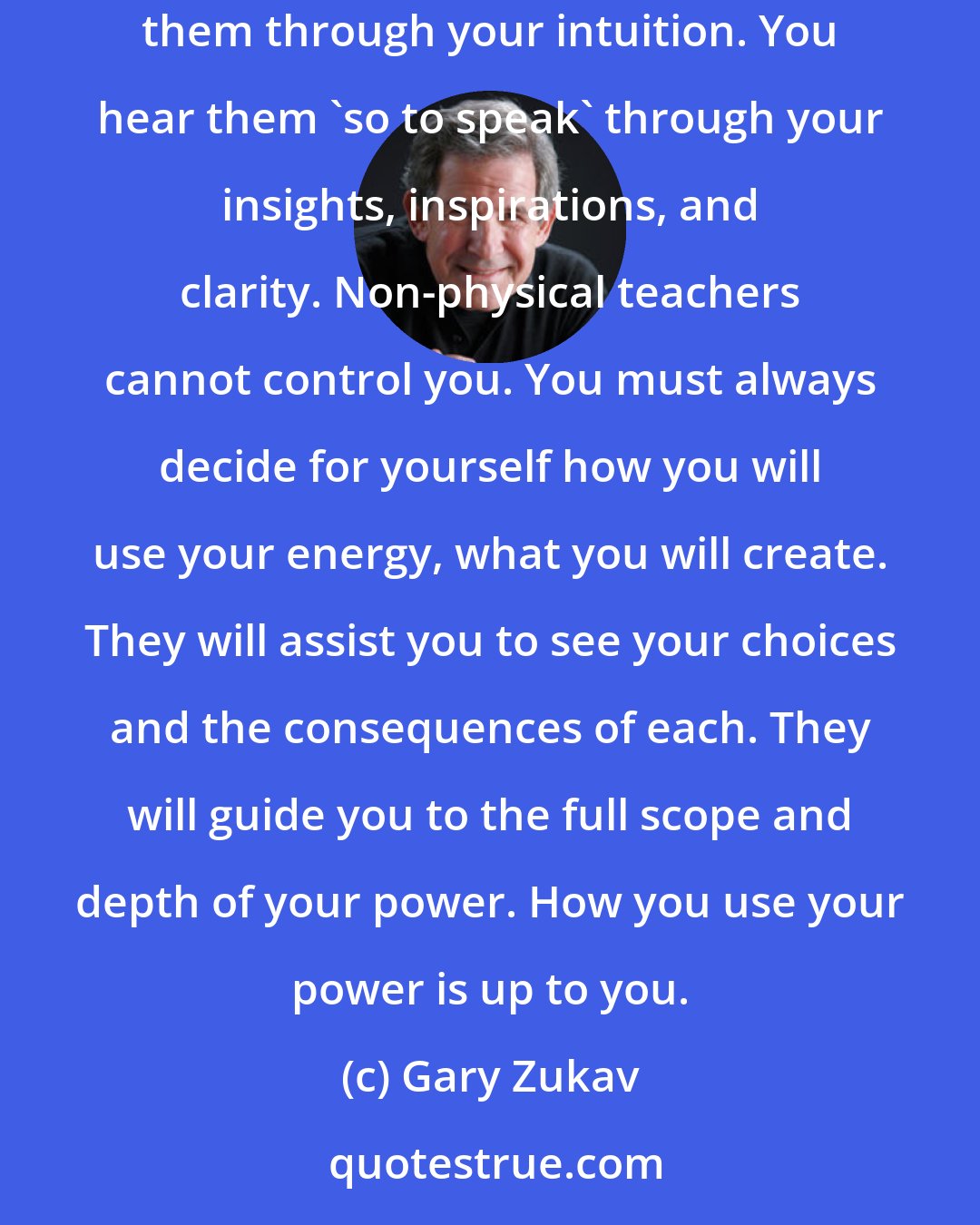 Gary Zukav: Multi-sensory perception is also the ability to see meaning in everyday experiences...You have non-physical guides and teachers. You access them through your intuition. You hear them 'so to speak' through your insights, inspirations, and clarity. Non-physical teachers cannot control you. You must always decide for yourself how you will use your energy, what you will create. They will assist you to see your choices and the consequences of each. They will guide you to the full scope and depth of your power. How you use your power is up to you.