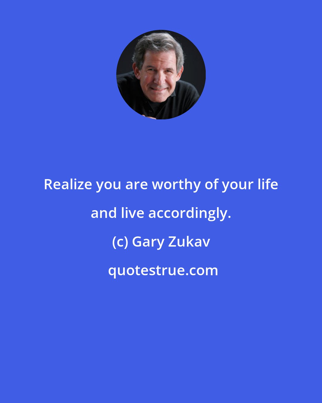 Gary Zukav: Realize you are worthy of your life and live accordingly.