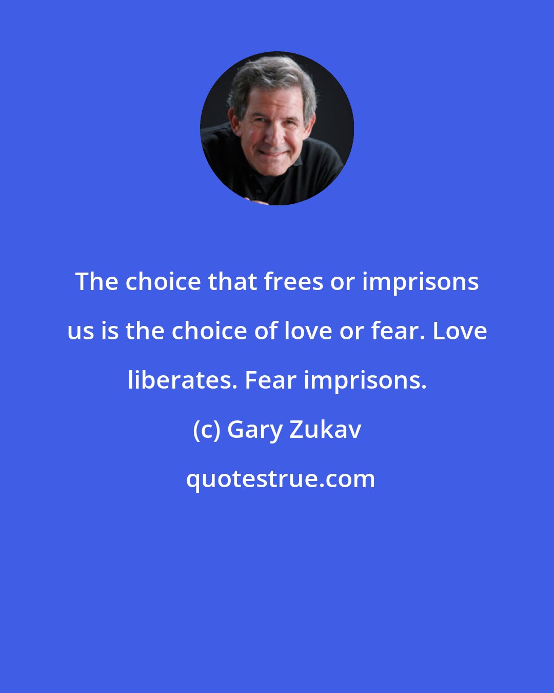 Gary Zukav: The choice that frees or imprisons us is the choice of love or fear. Love liberates. Fear imprisons.