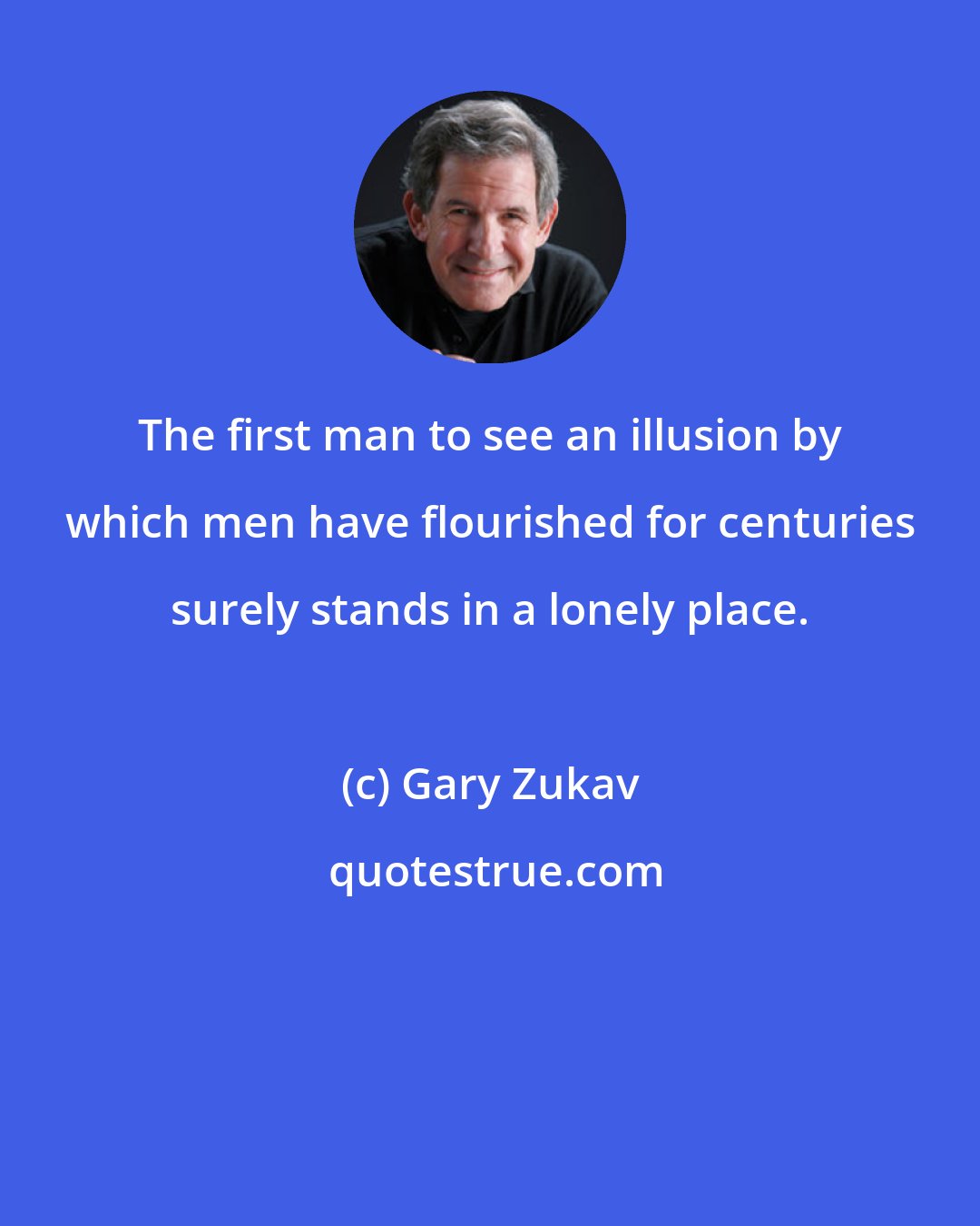 Gary Zukav: The first man to see an illusion by which men have flourished for centuries surely stands in a lonely place.