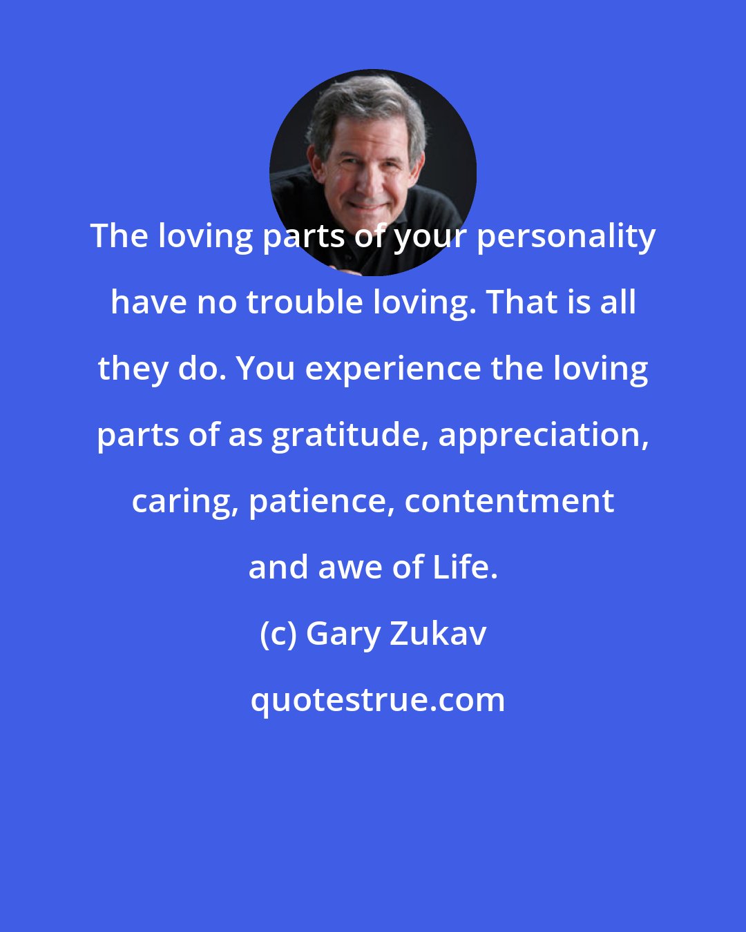 Gary Zukav: The loving parts of your personality have no trouble loving. That is all they do. You experience the loving parts of as gratitude, appreciation, caring, patience, contentment and awe of Life.