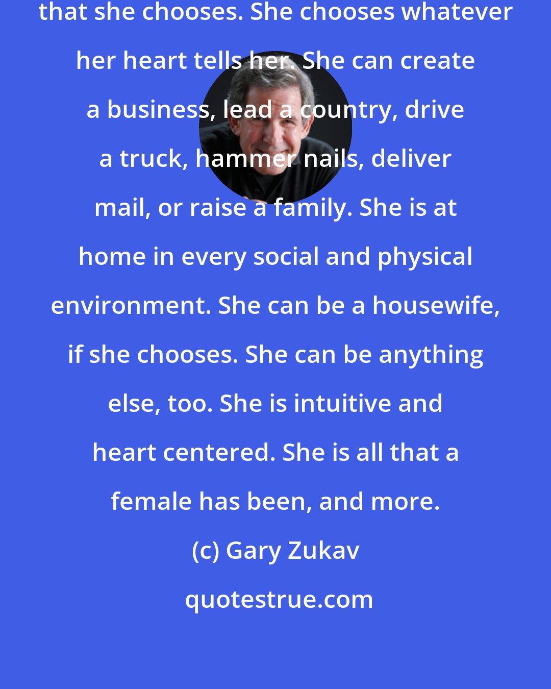 Gary Zukav: The new female is competent in all that she chooses. She chooses whatever her heart tells her. She can create a business, lead a country, drive a truck, hammer nails, deliver mail, or raise a family. She is at home in every social and physical environment. She can be a housewife, if she chooses. She can be anything else, too. She is intuitive and heart centered. She is all that a female has been, and more.