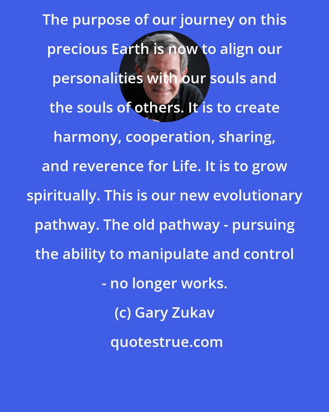 Gary Zukav: The purpose of our journey on this precious Earth is now to align our personalities with our souls and the souls of others. It is to create harmony, cooperation, sharing, and reverence for Life. It is to grow spiritually. This is our new evolutionary pathway. The old pathway - pursuing the ability to manipulate and control - no longer works.