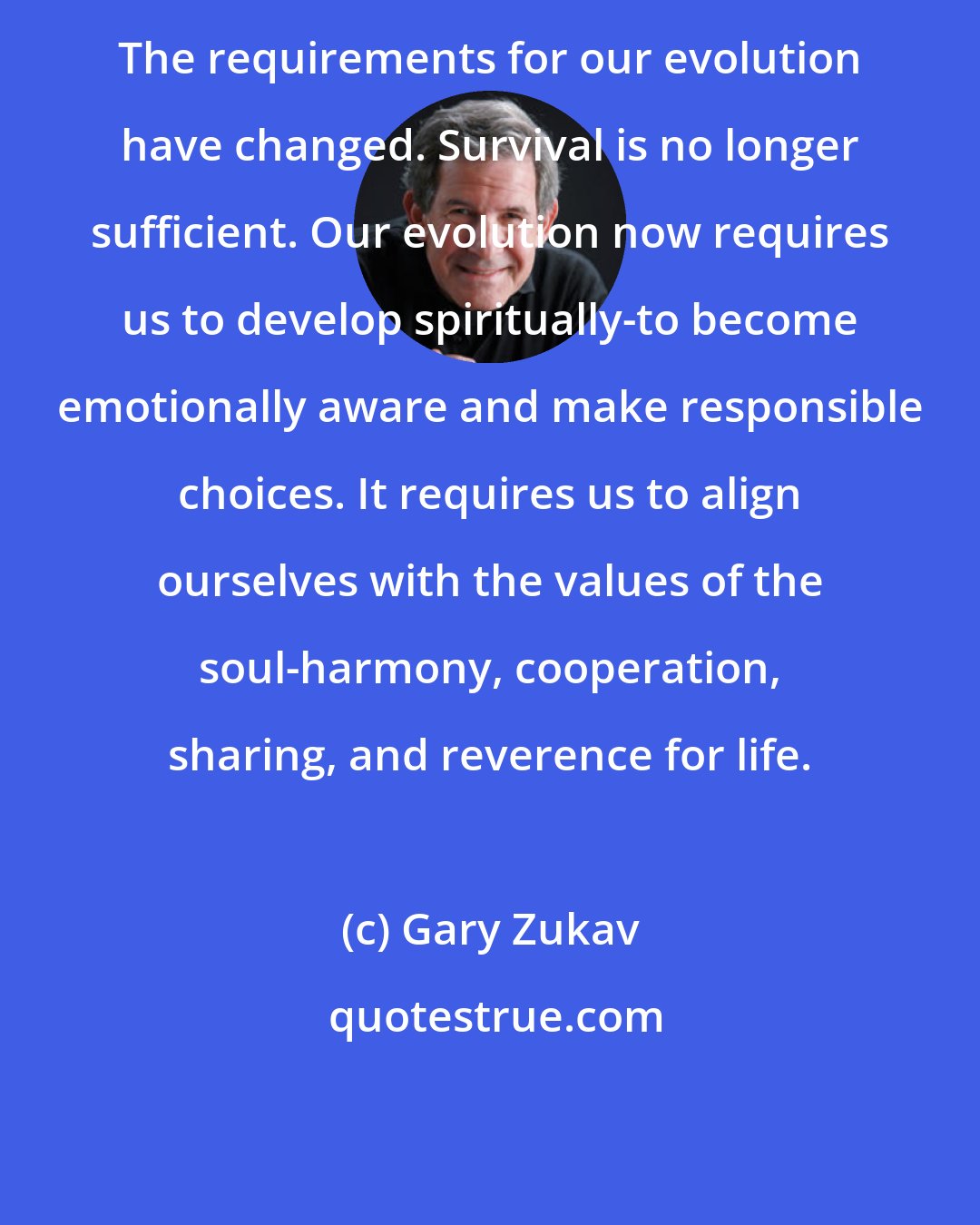 Gary Zukav: The requirements for our evolution have changed. Survival is no longer sufficient. Our evolution now requires us to develop spiritually-to become emotionally aware and make responsible choices. It requires us to align ourselves with the values of the soul-harmony, cooperation, sharing, and reverence for life.