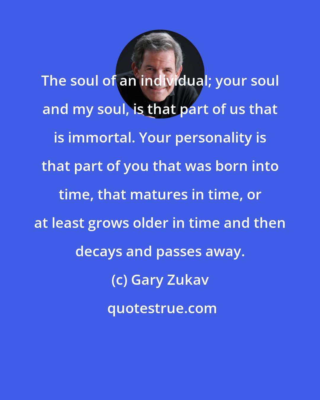 Gary Zukav: The soul of an individual; your soul and my soul, is that part of us that is immortal. Your personality is that part of you that was born into time, that matures in time, or at least grows older in time and then decays and passes away.