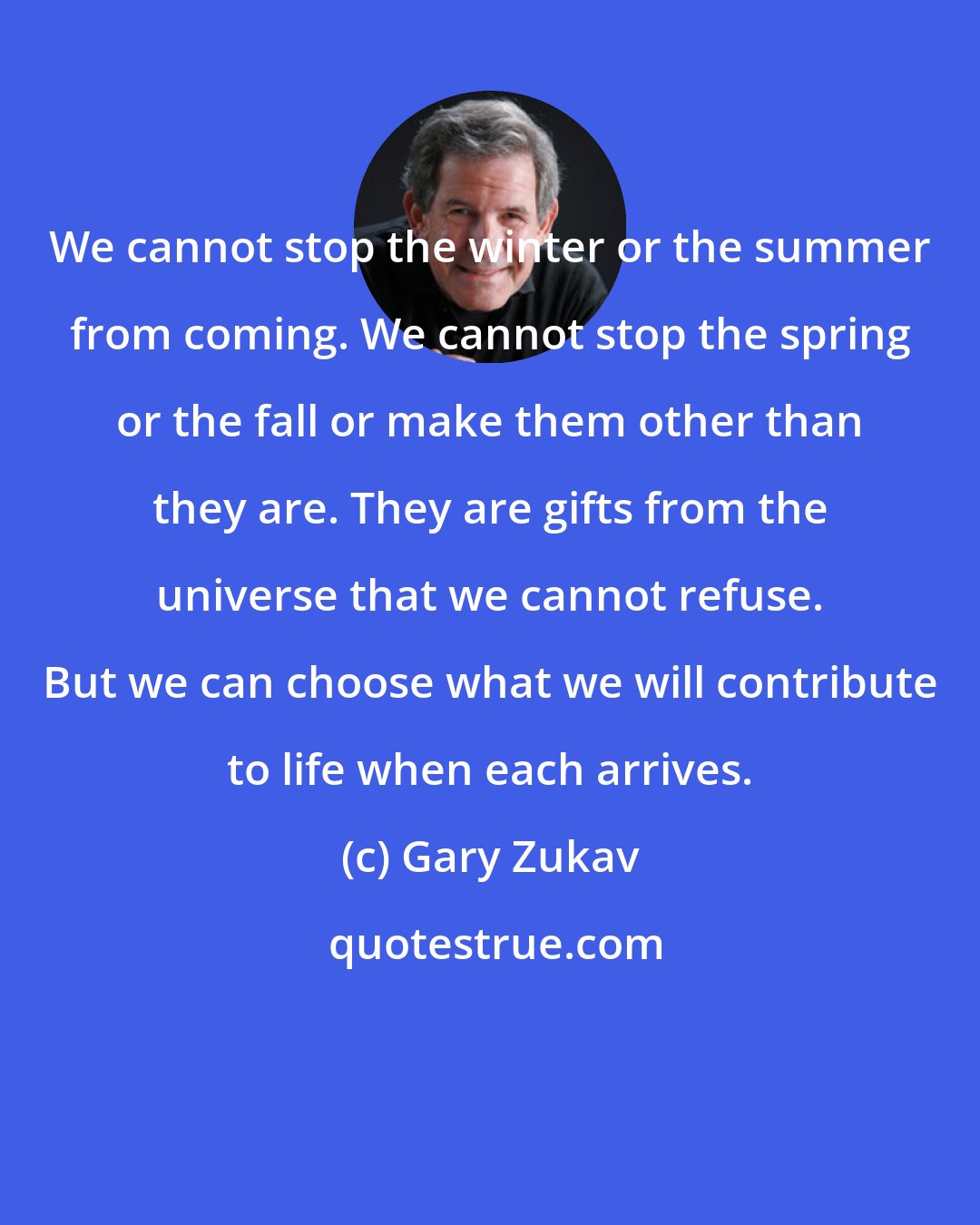 Gary Zukav: We cannot stop the winter or the summer from coming. We cannot stop the spring or the fall or make them other than they are. They are gifts from the universe that we cannot refuse. But we can choose what we will contribute to life when each arrives.