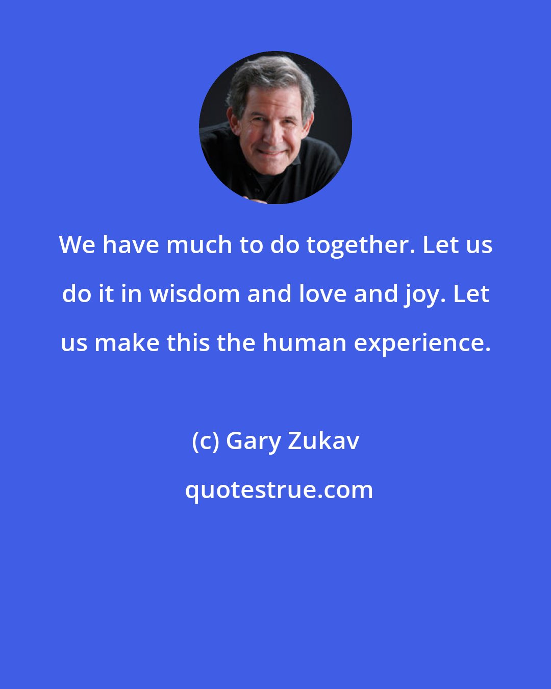 Gary Zukav: We have much to do together. Let us do it in wisdom and love and joy. Let us make this the human experience.