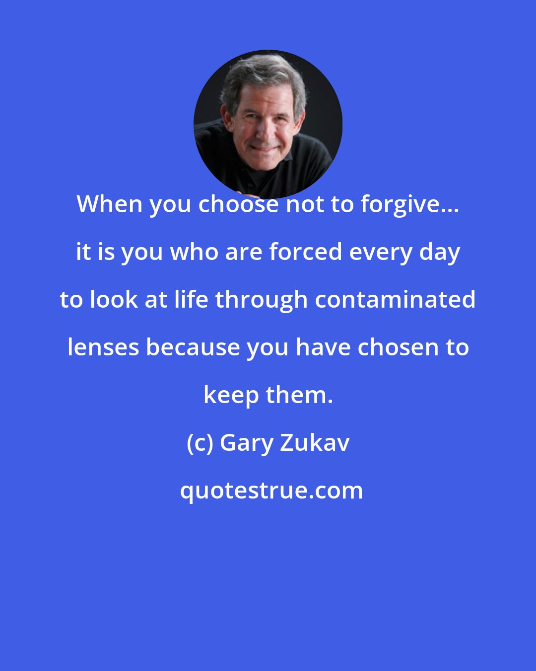 Gary Zukav: When you choose not to forgive... it is you who are forced every day to look at life through contaminated lenses because you have chosen to keep them.