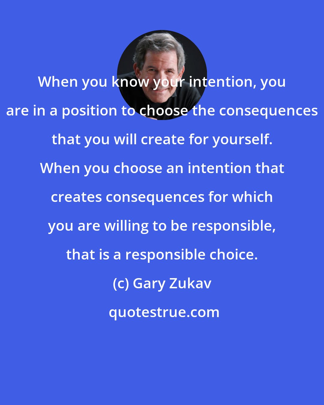 Gary Zukav: When you know your intention, you are in a position to choose the consequences that you will create for yourself. When you choose an intention that creates consequences for which you are willing to be responsible, that is a responsible choice.