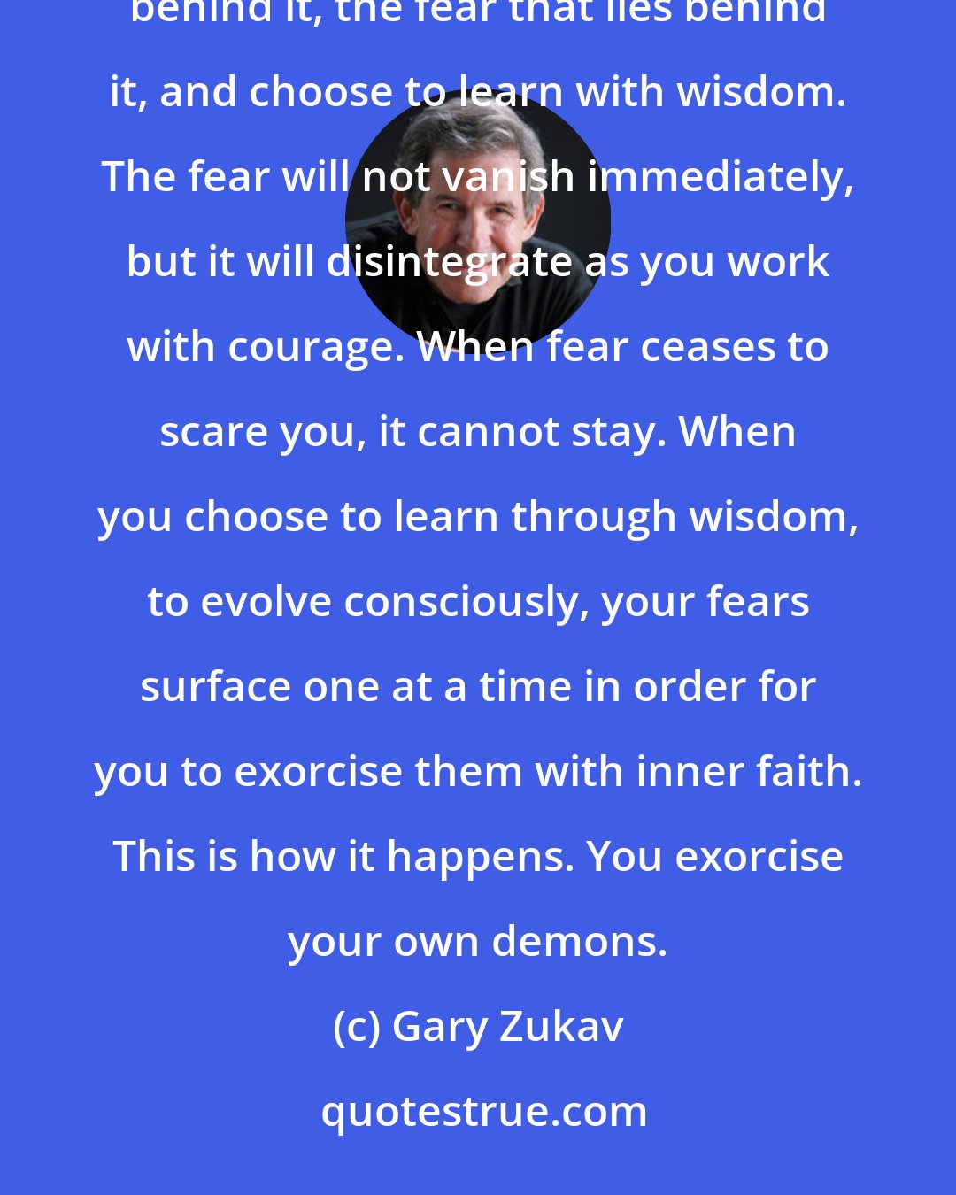 Gary Zukav: Within each experience of pain or negativity is the opportunity to challenge the perception that lies behind it, the fear that lies behind it, and choose to learn with wisdom. The fear will not vanish immediately, but it will disintegrate as you work with courage. When fear ceases to scare you, it cannot stay. When you choose to learn through wisdom, to evolve consciously, your fears surface one at a time in order for you to exorcise them with inner faith. This is how it happens. You exorcise your own demons.