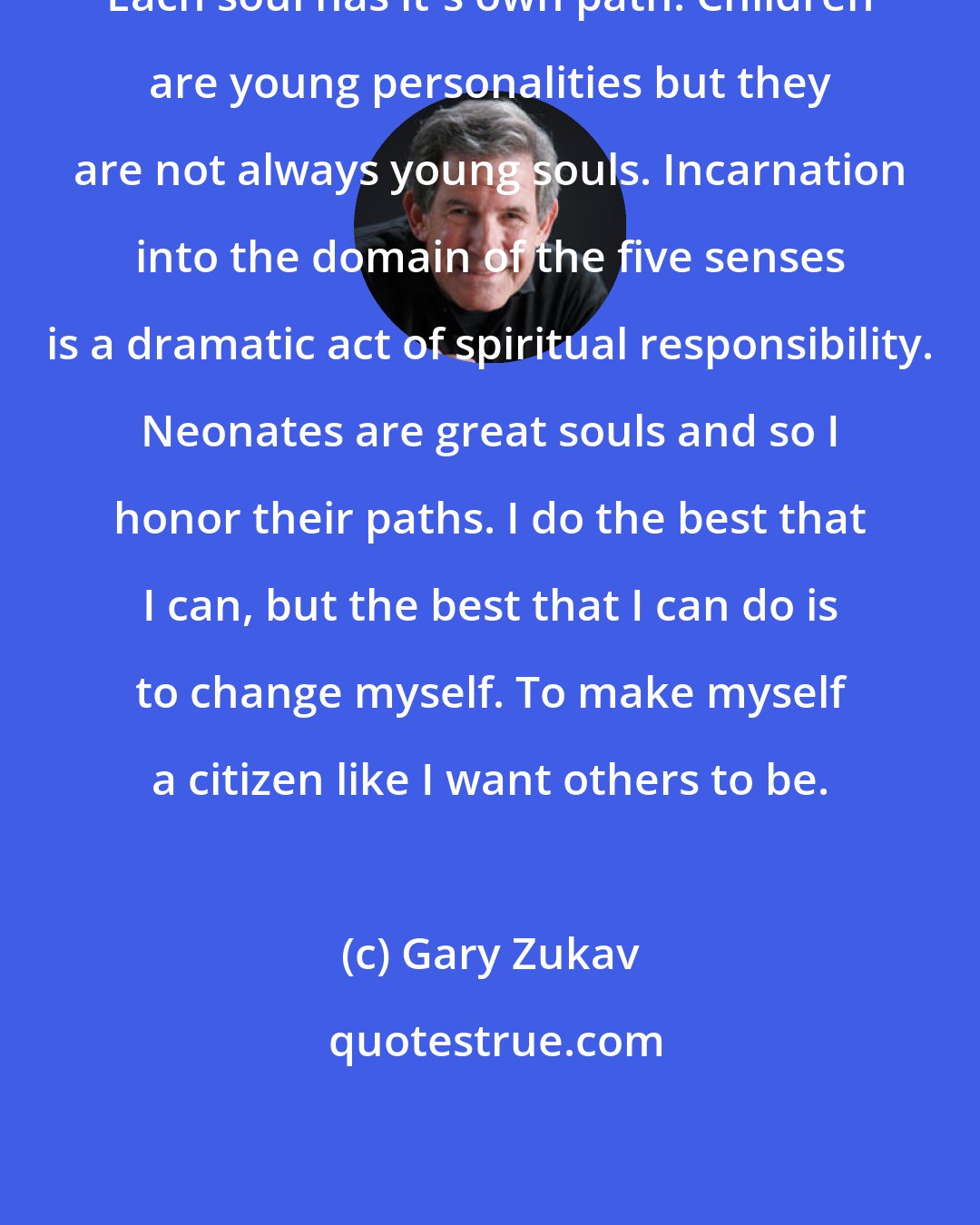 Gary Zukav: Each soul has it's own path. Children are young personalities but they are not always young souls. Incarnation into the domain of the five senses is a dramatic act of spiritual responsibility. Neonates are great souls and so I honor their paths. I do the best that I can, but the best that I can do is to change myself. To make myself a citizen like I want others to be.