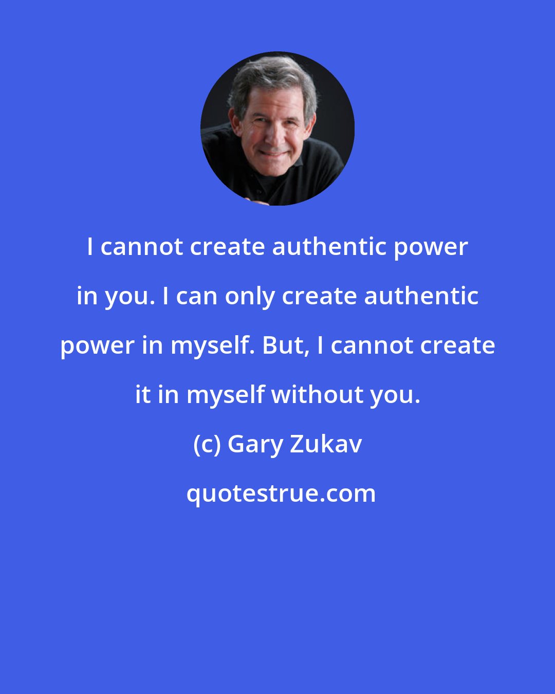 Gary Zukav: I cannot create authentic power in you. I can only create authentic power in myself. But, I cannot create it in myself without you.