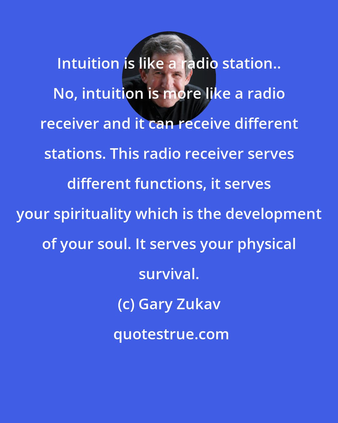 Gary Zukav: Intuition is like a radio station.. No, intuition is more like a radio receiver and it can receive different stations. This radio receiver serves different functions, it serves your spirituality which is the development of your soul. It serves your physical survival.