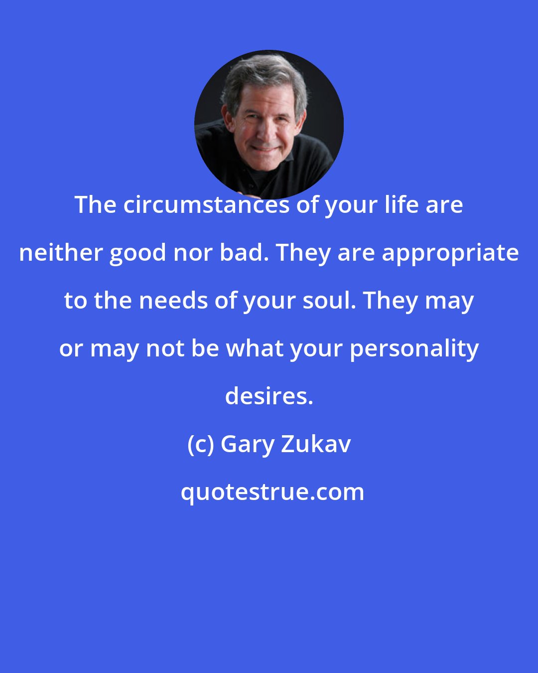 Gary Zukav: The circumstances of your life are neither good nor bad. They are appropriate to the needs of your soul. They may or may not be what your personality desires.