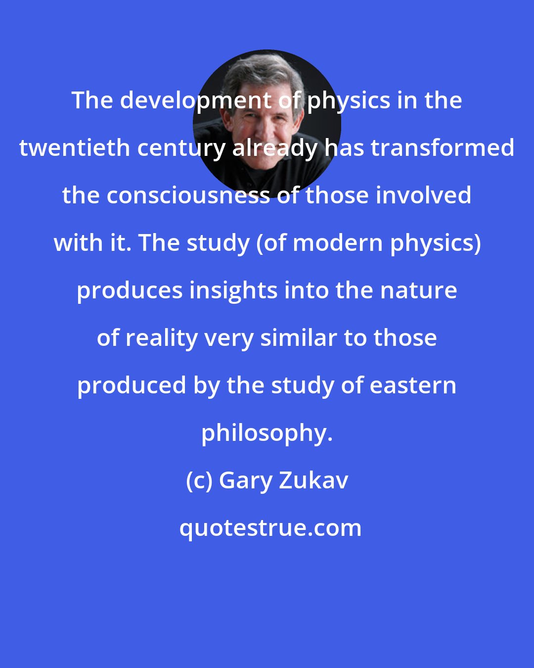 Gary Zukav: The development of physics in the twentieth century already has transformed the consciousness of those involved with it. The study (of modern physics) produces insights into the nature of reality very similar to those produced by the study of eastern philosophy.