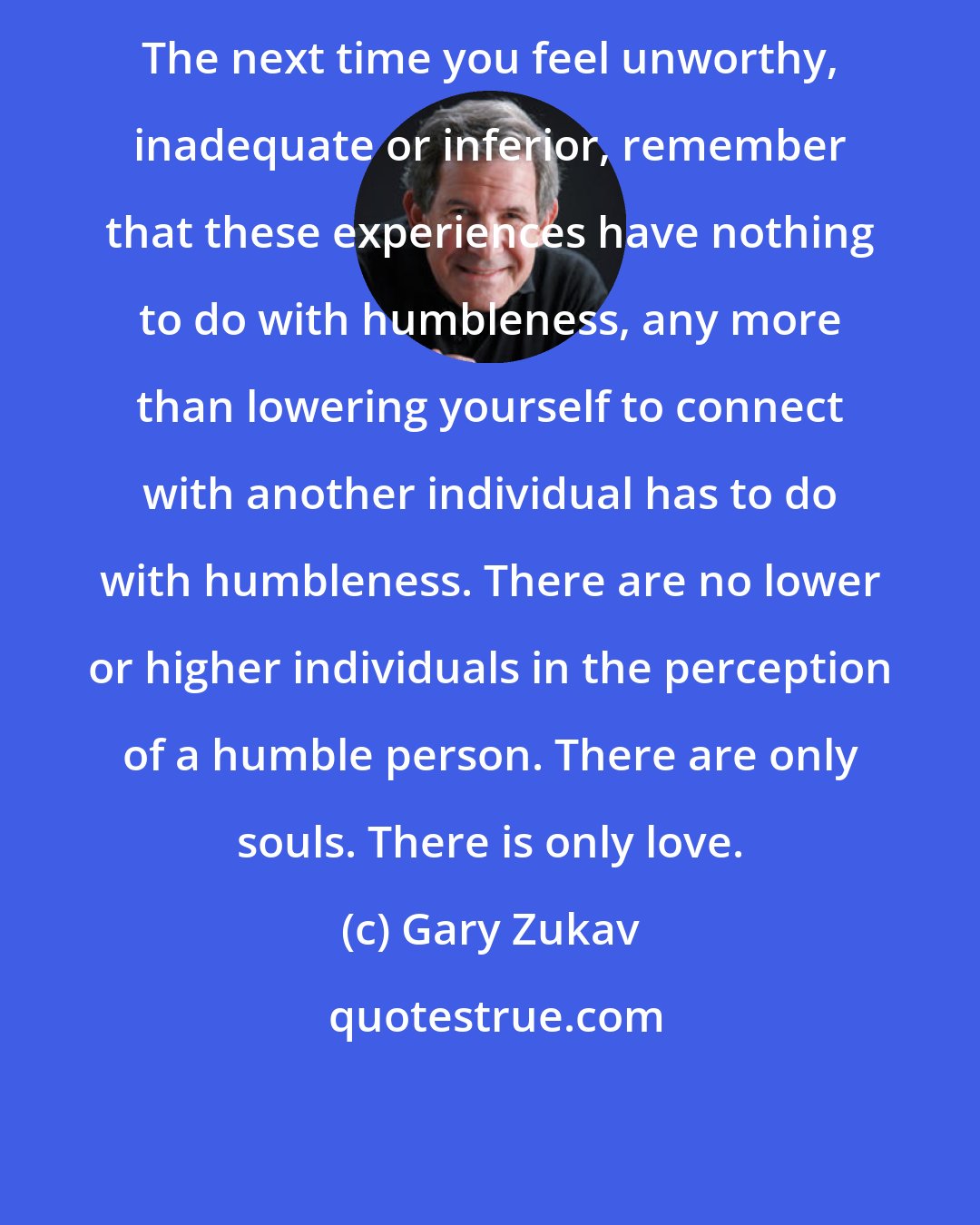 Gary Zukav: The next time you feel unworthy, inadequate or inferior, remember that these experiences have nothing to do with humbleness, any more than lowering yourself to connect with another individual has to do with humbleness. There are no lower or higher individuals in the perception of a humble person. There are only souls. There is only love.