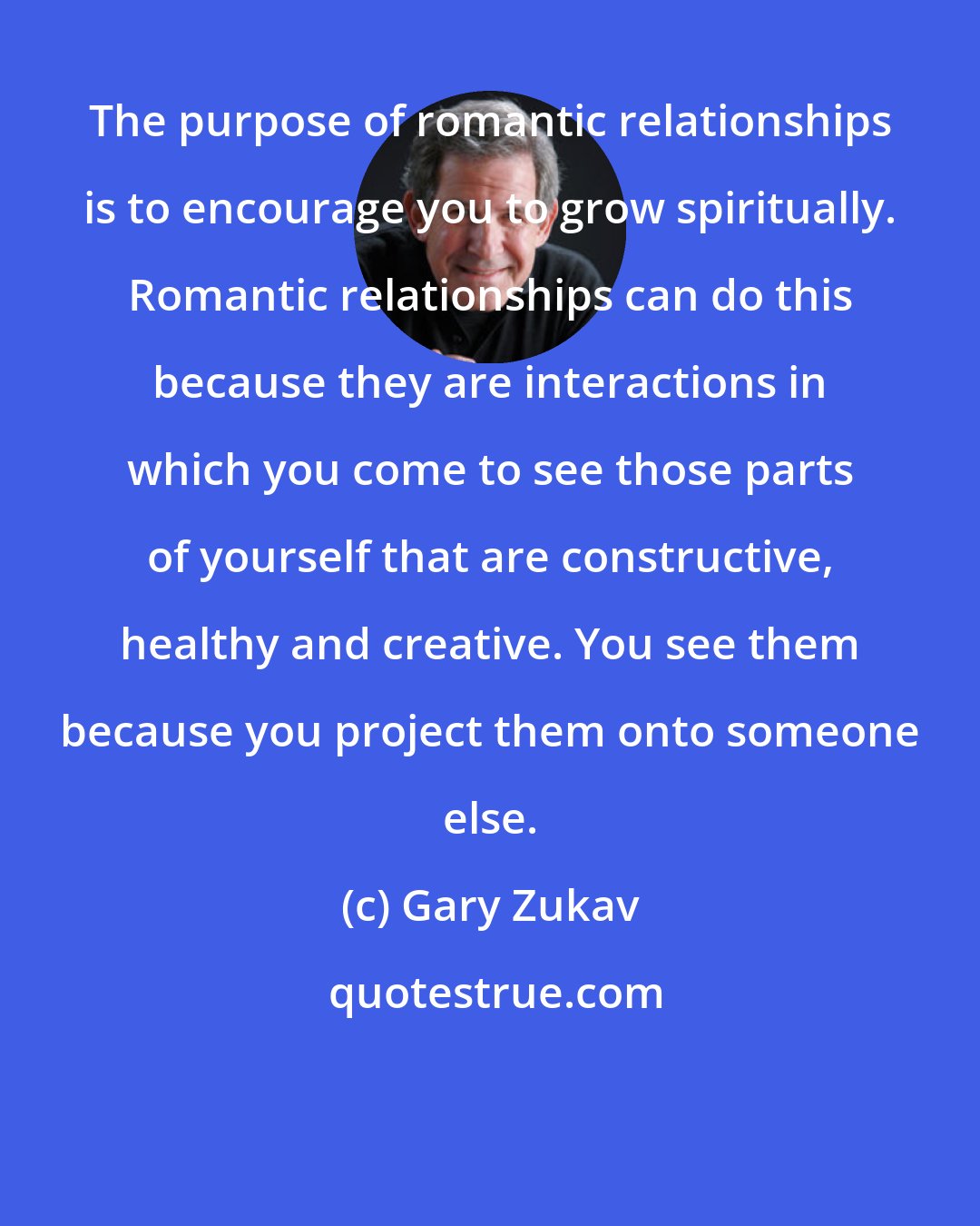 Gary Zukav: The purpose of romantic relationships is to encourage you to grow spiritually. Romantic relationships can do this because they are interactions in which you come to see those parts of yourself that are constructive, healthy and creative. You see them because you project them onto someone else.