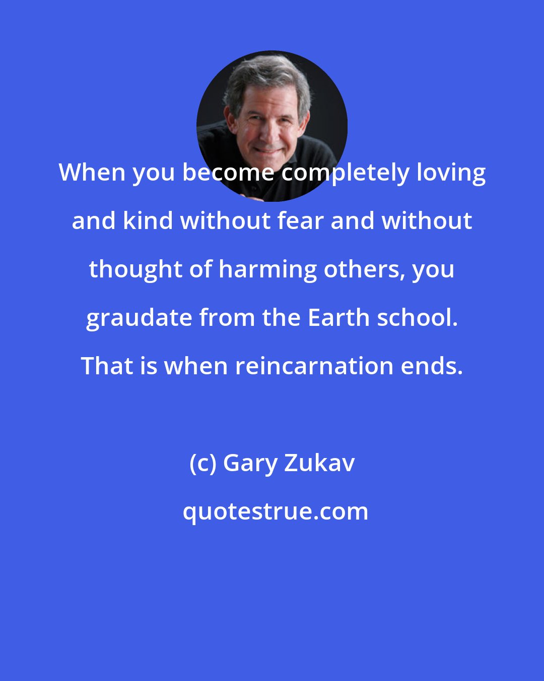 Gary Zukav: When you become completely loving and kind without fear and without thought of harming others, you graudate from the Earth school. That is when reincarnation ends.