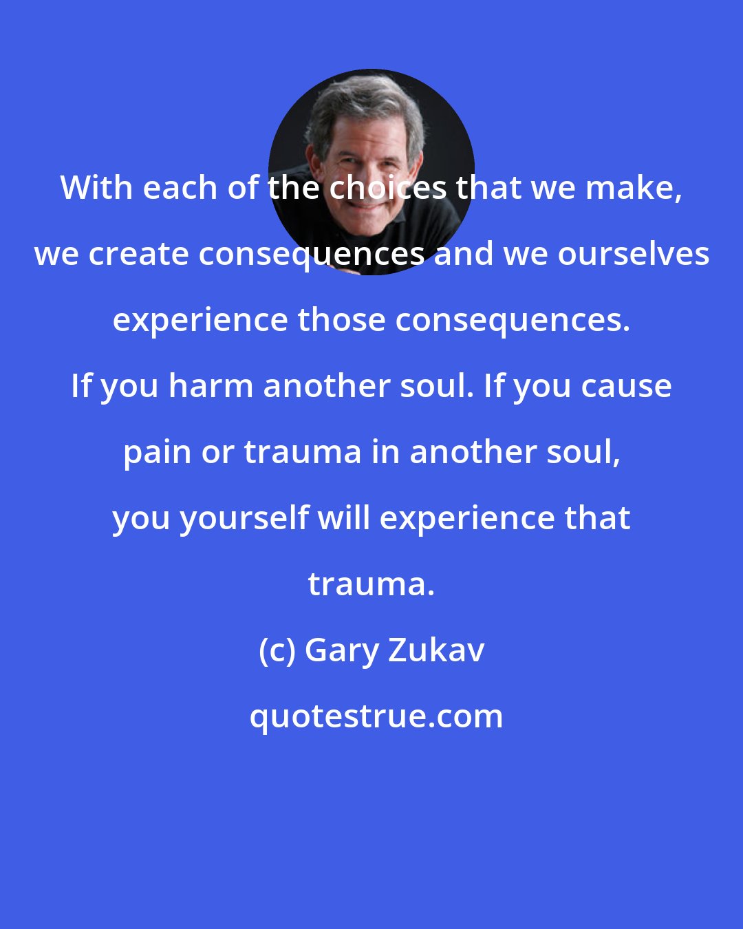 Gary Zukav: With each of the choices that we make, we create consequences and we ourselves experience those consequences. If you harm another soul. If you cause pain or trauma in another soul, you yourself will experience that trauma.