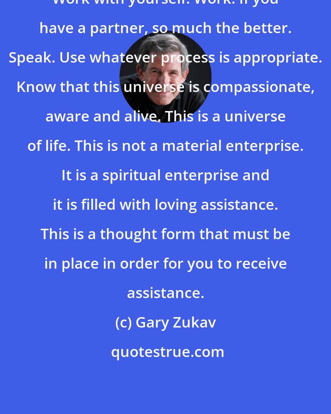 Gary Zukav: Work with yourself. Work. If you have a partner, so much the better. Speak. Use whatever process is appropriate. Know that this universe is compassionate, aware and alive. This is a universe of life. This is not a material enterprise. It is a spiritual enterprise and it is filled with loving assistance. This is a thought form that must be in place in order for you to receive assistance.