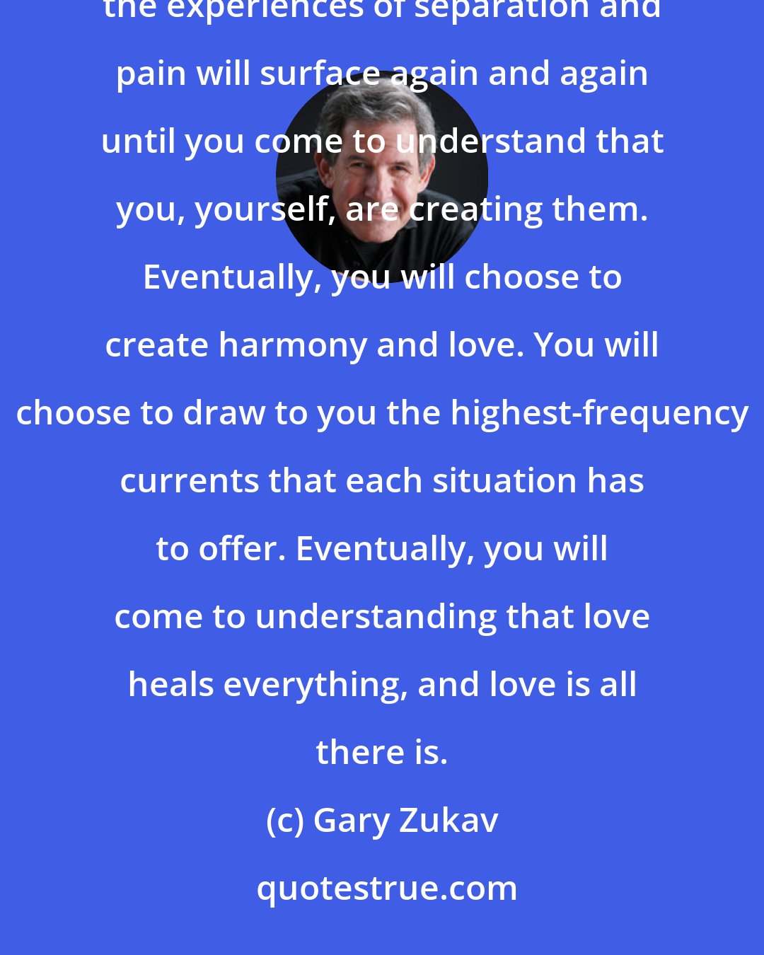 Gary Zukav: You may seek companionship and warmth, for example, but if your unconscious intention is to keep people at a distance, the experiences of separation and pain will surface again and again until you come to understand that you, yourself, are creating them. Eventually, you will choose to create harmony and love. You will choose to draw to you the highest-frequency currents that each situation has to offer. Eventually, you will come to understanding that love heals everything, and love is all there is.