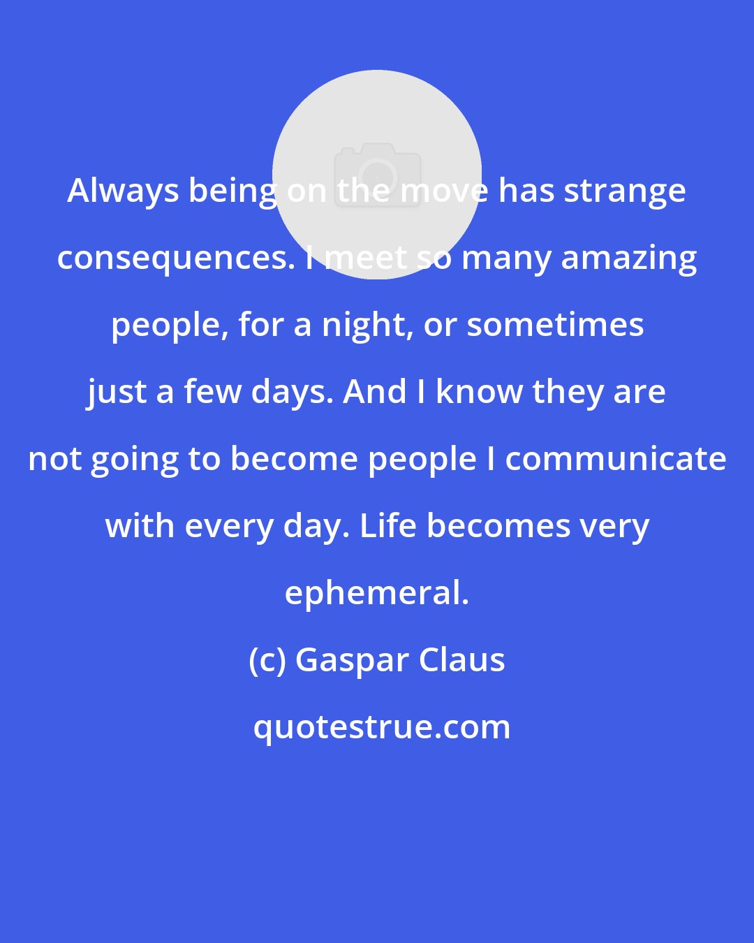 Gaspar Claus: Always being on the move has strange consequences. I meet so many amazing people, for a night, or sometimes just a few days. And I know they are not going to become people I communicate with every day. Life becomes very ephemeral.