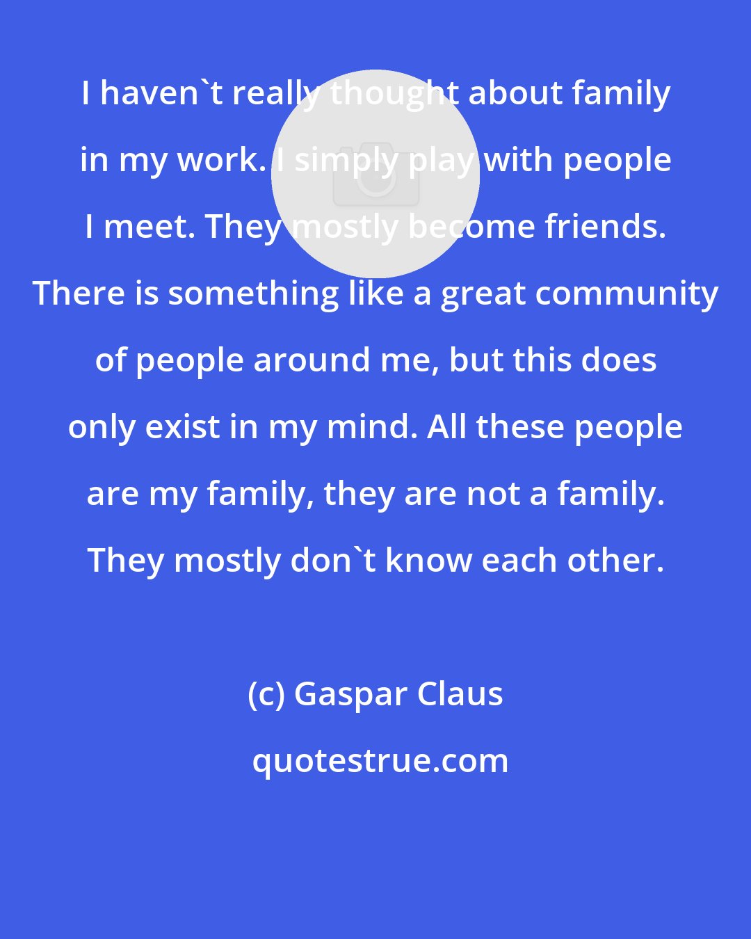 Gaspar Claus: I haven't really thought about family in my work. I simply play with people I meet. They mostly become friends. There is something like a great community of people around me, but this does only exist in my mind. All these people are my family, they are not a family. They mostly don't know each other.