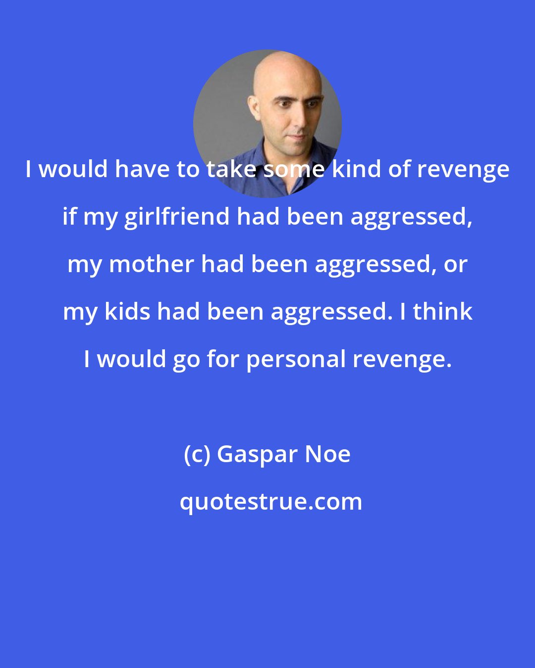 Gaspar Noe: I would have to take some kind of revenge if my girlfriend had been aggressed, my mother had been aggressed, or my kids had been aggressed. I think I would go for personal revenge.