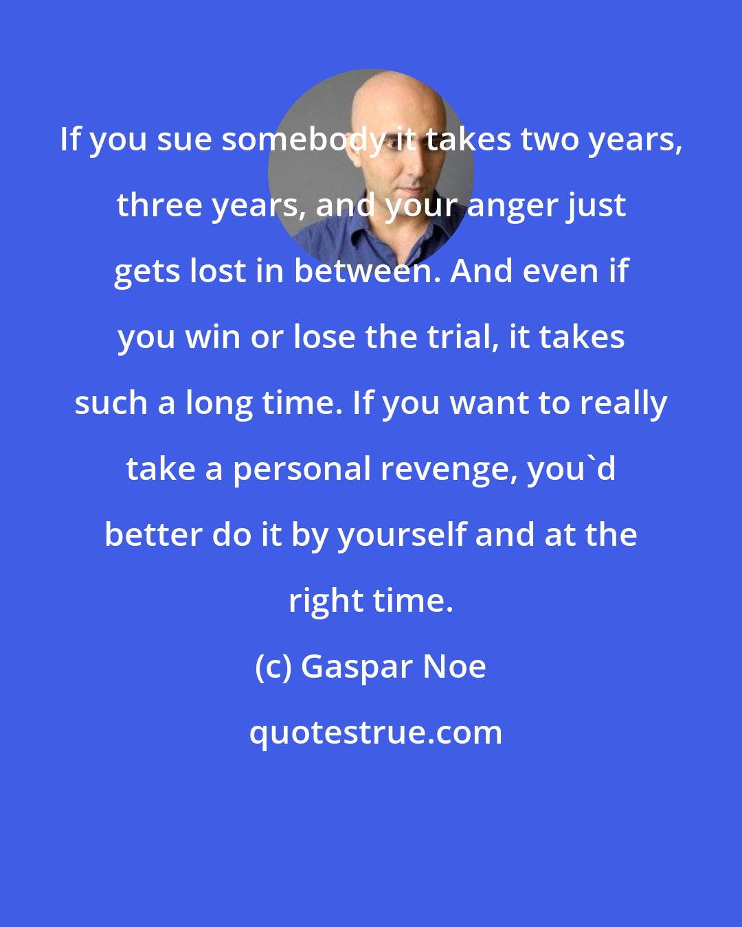 Gaspar Noe: If you sue somebody it takes two years, three years, and your anger just gets lost in between. And even if you win or lose the trial, it takes such a long time. If you want to really take a personal revenge, you'd better do it by yourself and at the right time.