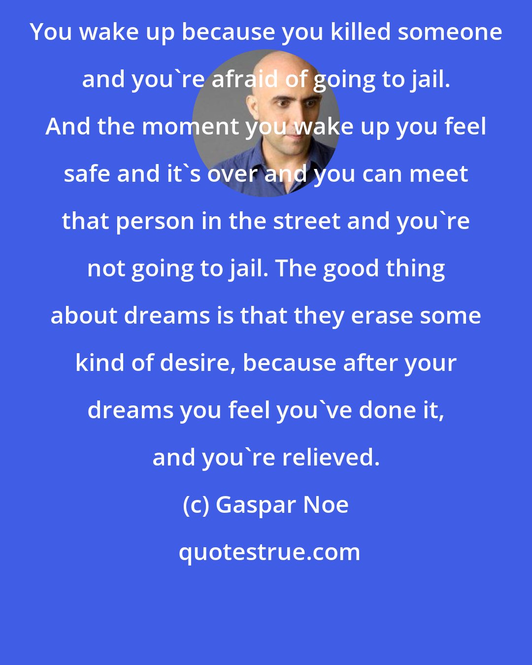 Gaspar Noe: You wake up because you killed someone and you're afraid of going to jail. And the moment you wake up you feel safe and it's over and you can meet that person in the street and you're not going to jail. The good thing about dreams is that they erase some kind of desire, because after your dreams you feel you've done it, and you're relieved.