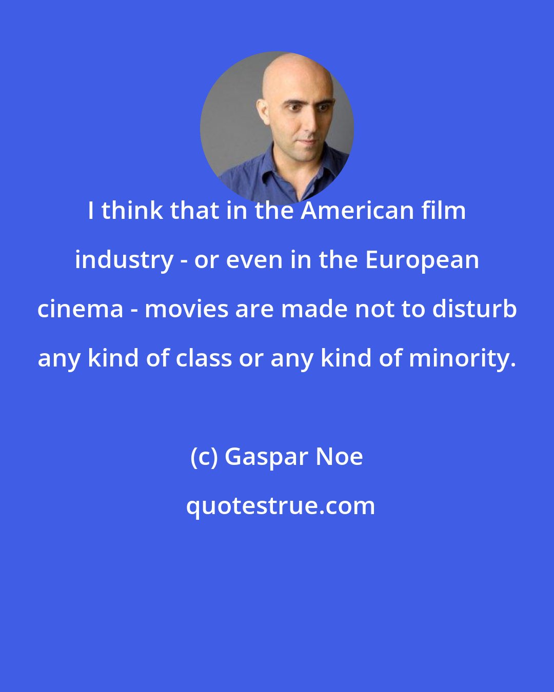 Gaspar Noe: I think that in the American film industry - or even in the European cinema - movies are made not to disturb any kind of class or any kind of minority.