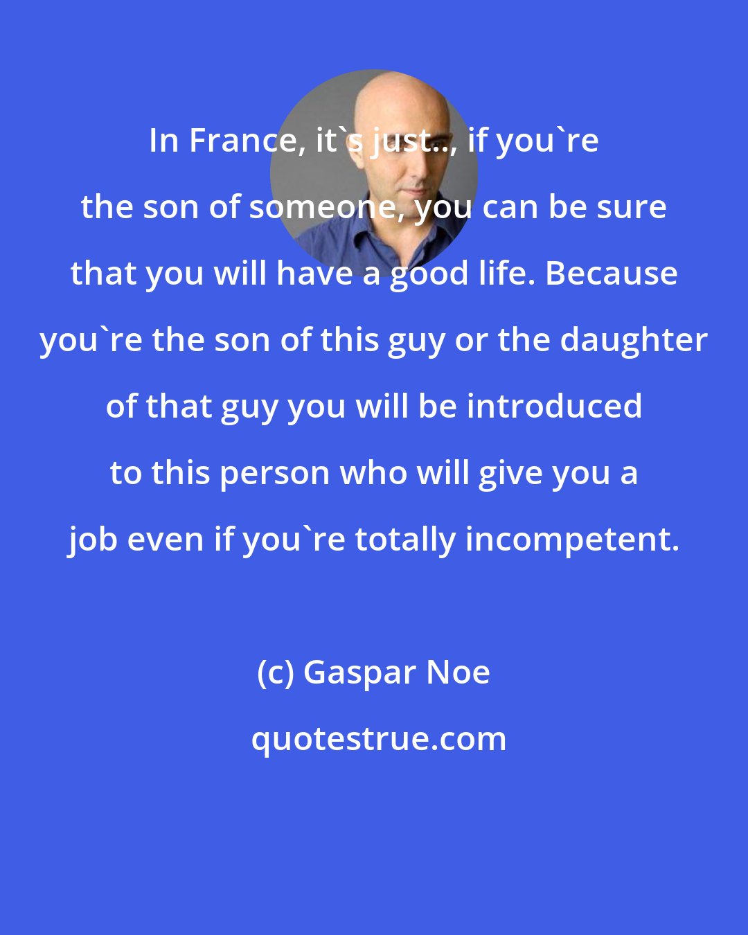 Gaspar Noe: In France, it's just.., if you're the son of someone, you can be sure that you will have a good life. Because you're the son of this guy or the daughter of that guy you will be introduced to this person who will give you a job even if you're totally incompetent.