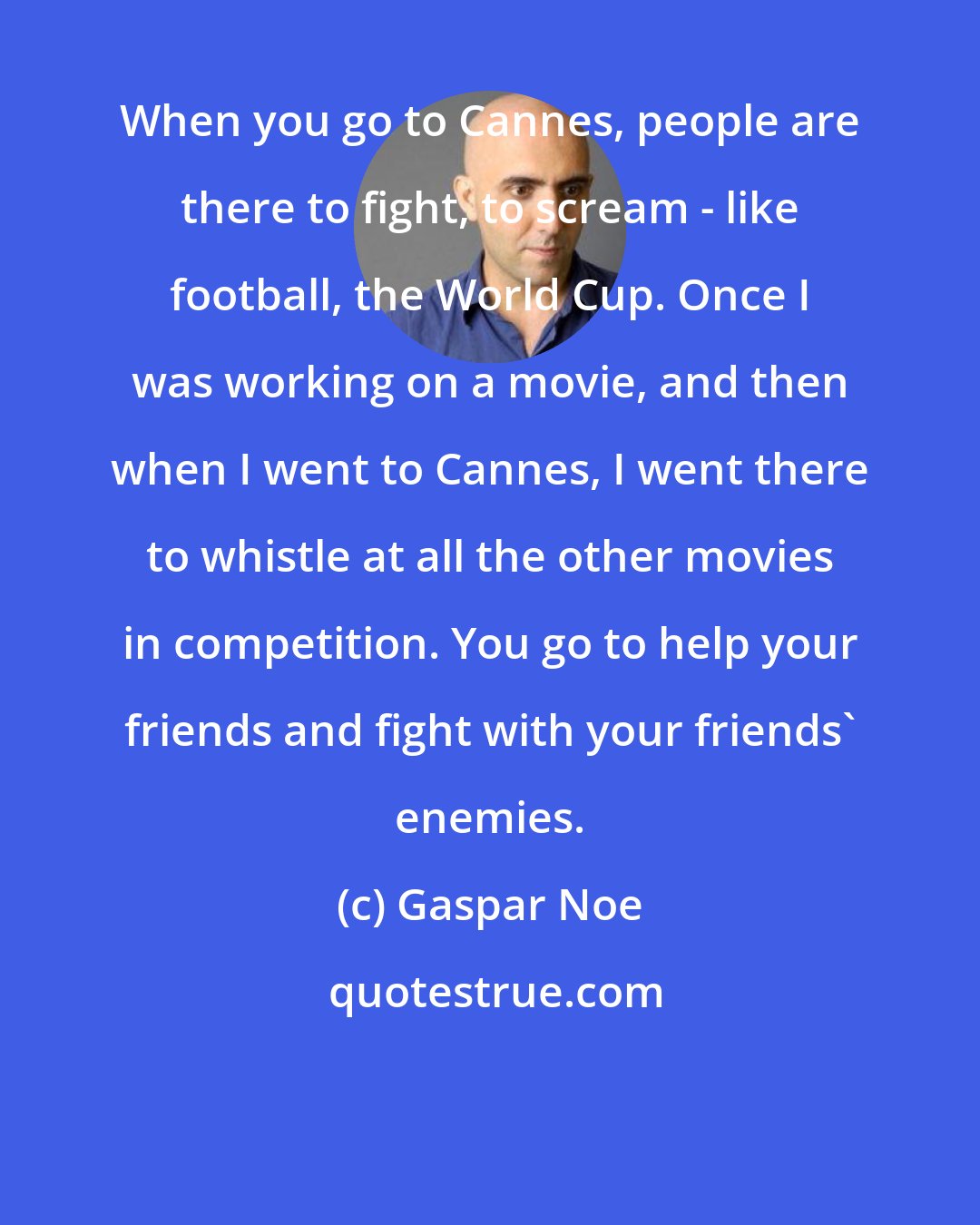 Gaspar Noe: When you go to Cannes, people are there to fight, to scream - like football, the World Cup. Once I was working on a movie, and then when I went to Cannes, I went there to whistle at all the other movies in competition. You go to help your friends and fight with your friends' enemies.