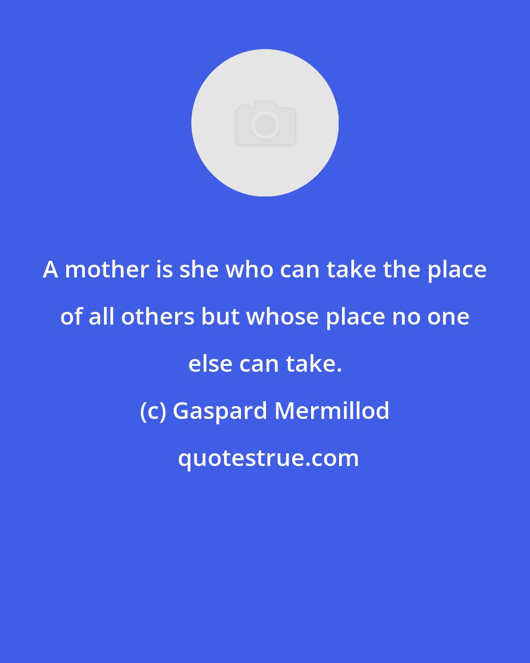 Gaspard Mermillod: A mother is she who can take the place of all others but whose place no one else can take.