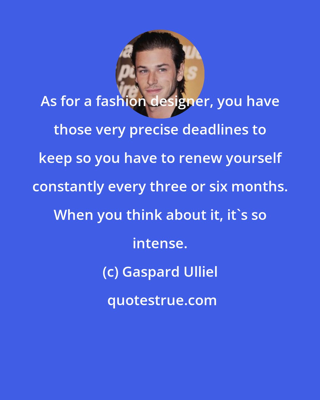 Gaspard Ulliel: As for a fashion designer, you have those very precise deadlines to keep so you have to renew yourself constantly every three or six months. When you think about it, it's so intense.