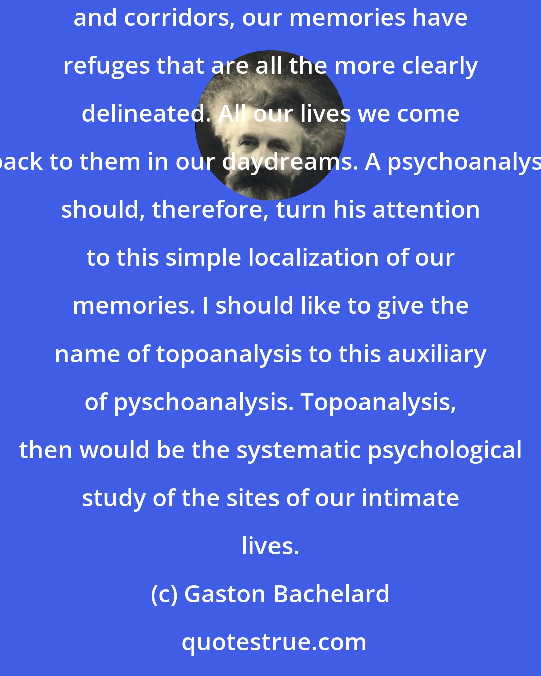 Gaston Bachelard: Of course, thanks to the house, a great many of our memories are housed, and if the house is a bit elaborate, if it has a cellar and a garret, nooks and corridors, our memories have refuges that are all the more clearly delineated. All our lives we come back to them in our daydreams. A psychoanalyst should, therefore, turn his attention to this simple localization of our memories. I should like to give the name of topoanalysis to this auxiliary of pyschoanalysis. Topoanalysis, then would be the systematic psychological study of the sites of our intimate lives.
