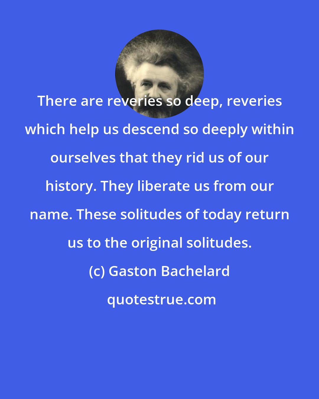 Gaston Bachelard: There are reveries so deep, reveries which help us descend so deeply within ourselves that they rid us of our history. They liberate us from our name. These solitudes of today return us to the original solitudes.