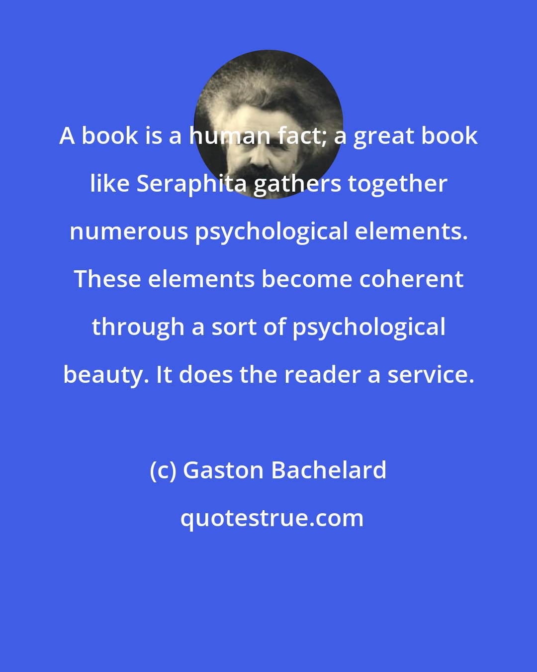 Gaston Bachelard: A book is a human fact; a great book like Seraphita gathers together numerous psychological elements. These elements become coherent through a sort of psychological beauty. It does the reader a service.