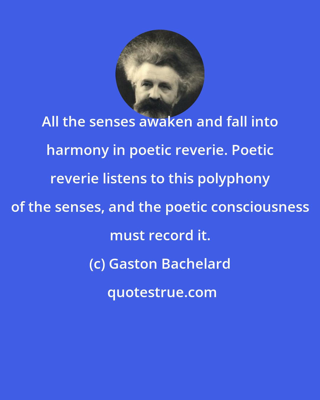 Gaston Bachelard: All the senses awaken and fall into harmony in poetic reverie. Poetic reverie listens to this polyphony of the senses, and the poetic consciousness must record it.