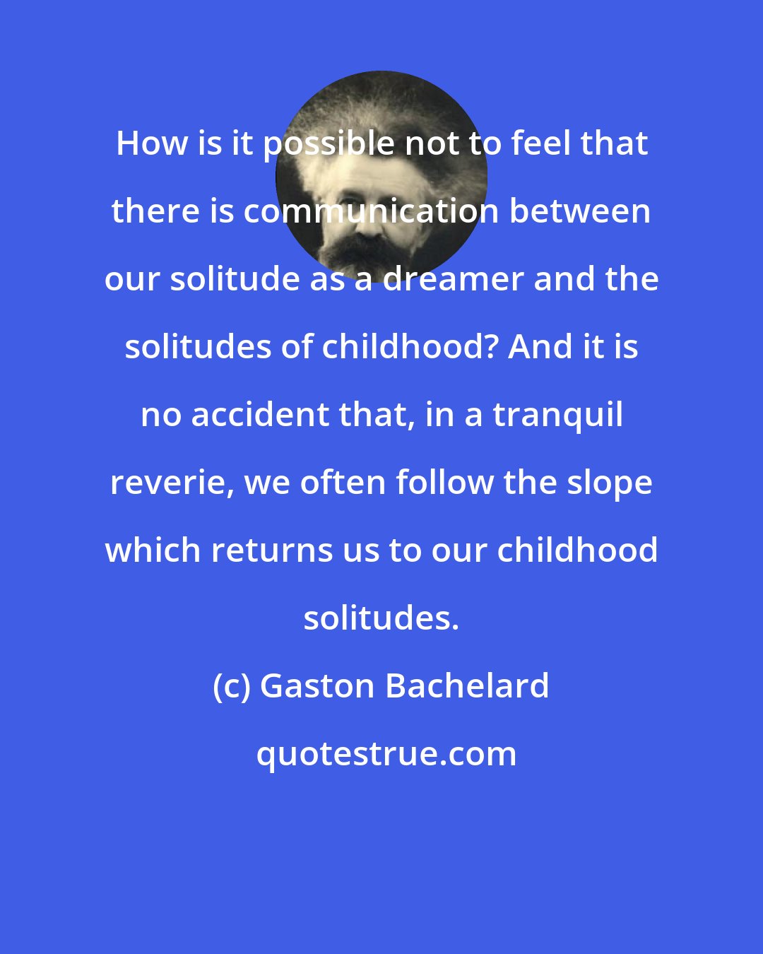 Gaston Bachelard: How is it possible not to feel that there is communication between our solitude as a dreamer and the solitudes of childhood? And it is no accident that, in a tranquil reverie, we often follow the slope which returns us to our childhood solitudes.