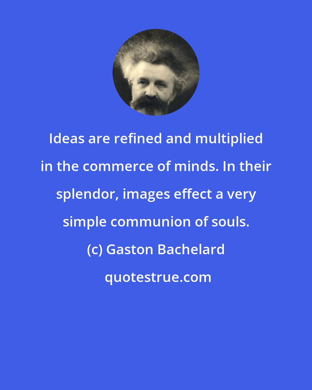 Gaston Bachelard: Ideas are refined and multiplied in the commerce of minds. In their splendor, images effect a very simple communion of souls.