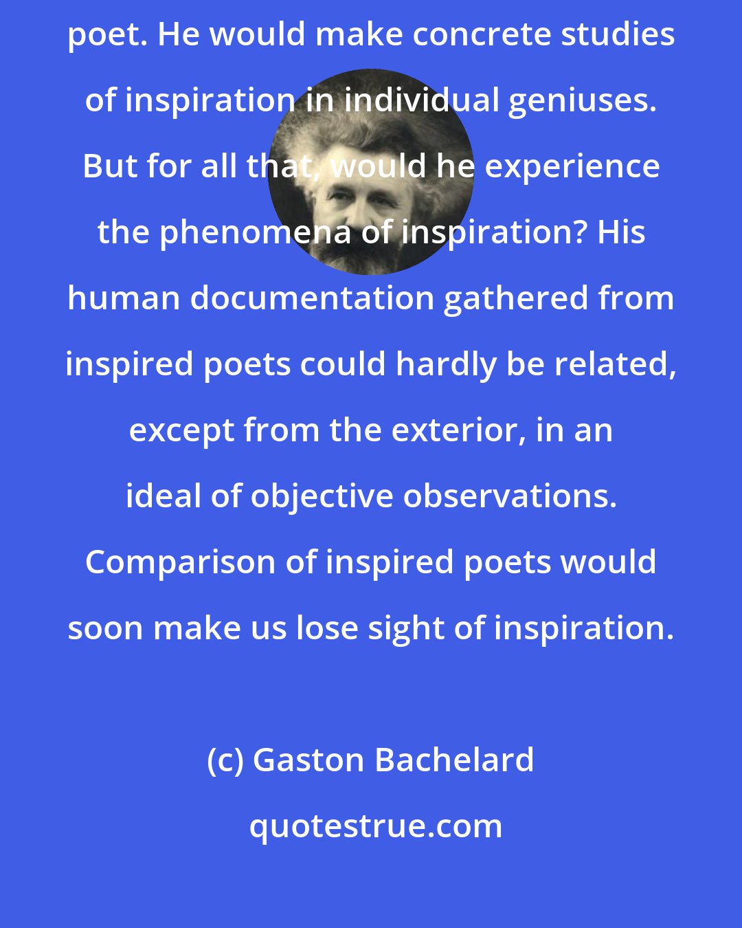 Gaston Bachelard: Of course, a psychologist would find it more direct to study the inspired poet. He would make concrete studies of inspiration in individual geniuses. But for all that, would he experience the phenomena of inspiration? His human documentation gathered from inspired poets could hardly be related, except from the exterior, in an ideal of objective observations. Comparison of inspired poets would soon make us lose sight of inspiration.