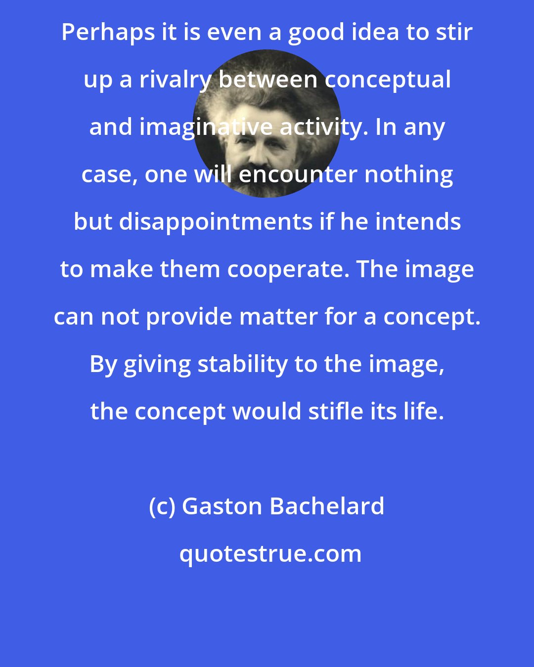 Gaston Bachelard: Perhaps it is even a good idea to stir up a rivalry between conceptual and imaginative activity. In any case, one will encounter nothing but disappointments if he intends to make them cooperate. The image can not provide matter for a concept. By giving stability to the image, the concept would stifle its life.