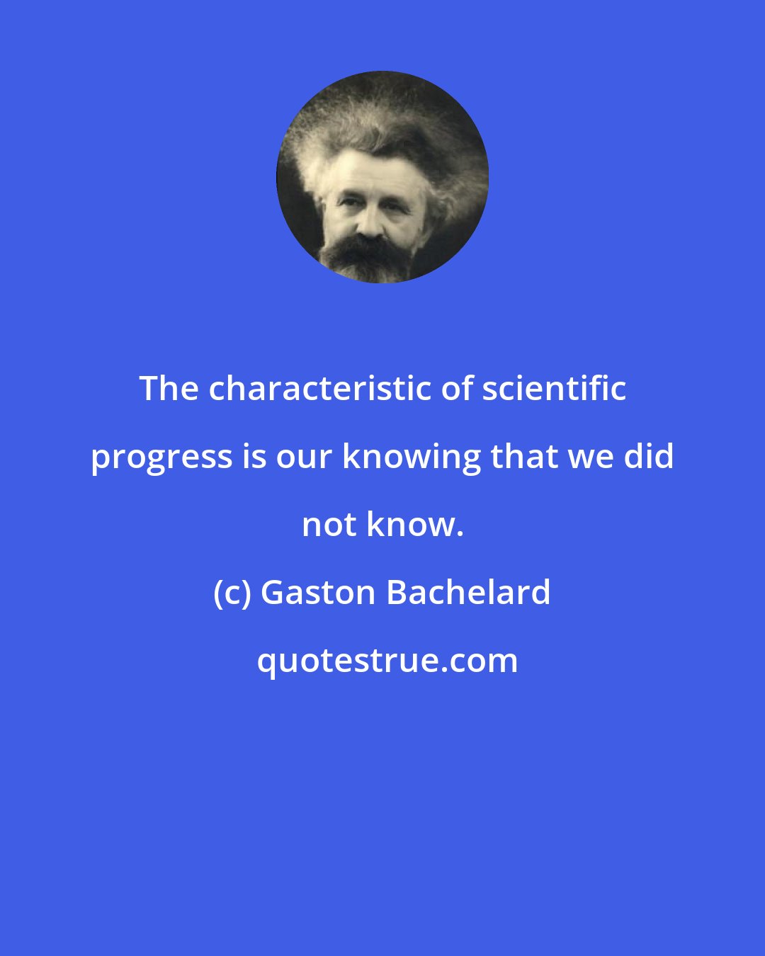 Gaston Bachelard: The characteristic of scientific progress is our knowing that we did not know.