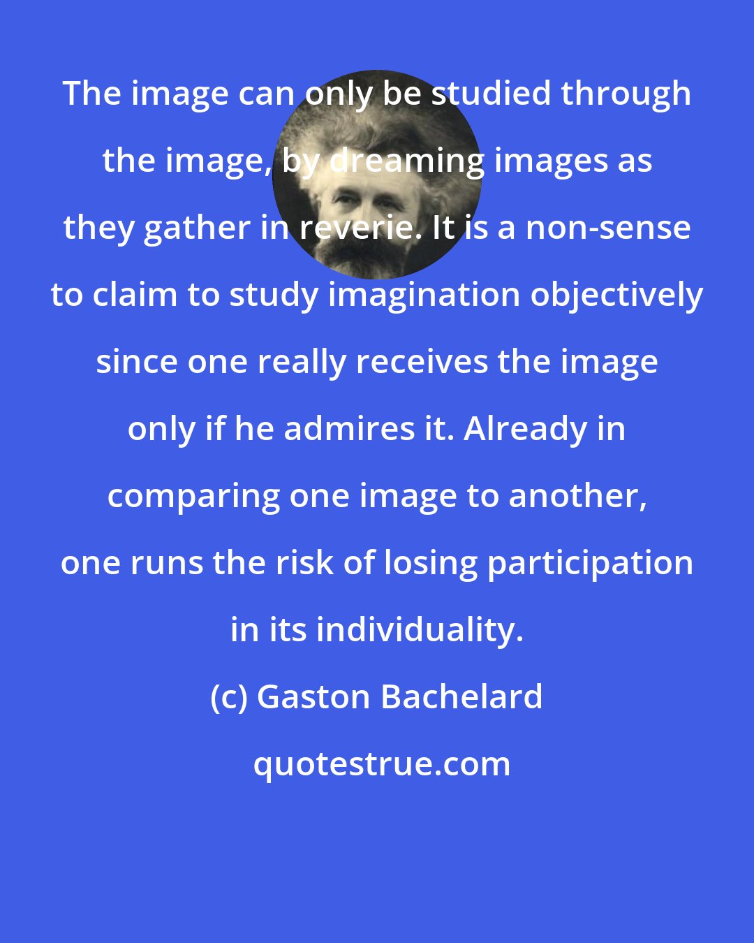 Gaston Bachelard: The image can only be studied through the image, by dreaming images as they gather in reverie. It is a non-sense to claim to study imagination objectively since one really receives the image only if he admires it. Already in comparing one image to another, one runs the risk of losing participation in its individuality.